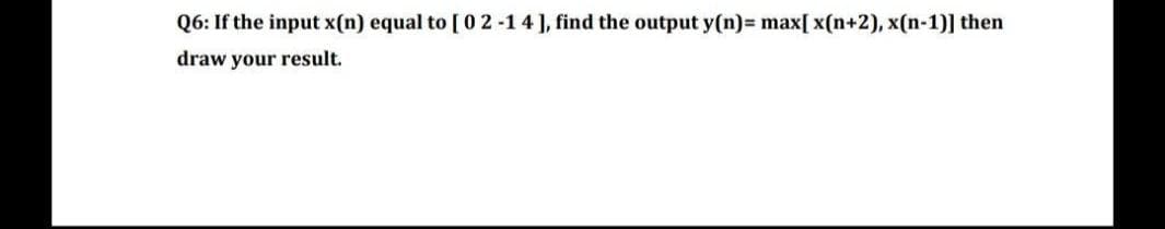 Q6: If the input x(n) equal to [02-14], find the output y(n)= max[x(n+2), x(n-1)] then
draw your result.