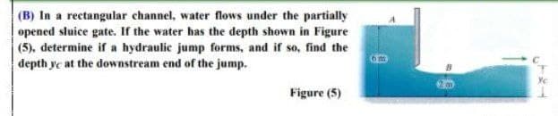 (B) In a rectangular channel, water flows under the partially
opened sluice gate. If the water has the depth shown in Figure
(5), determine if a hydraulic jump forms, and if so, find the
depth yc at the downstream end of the jump.
Figure (5)
YE