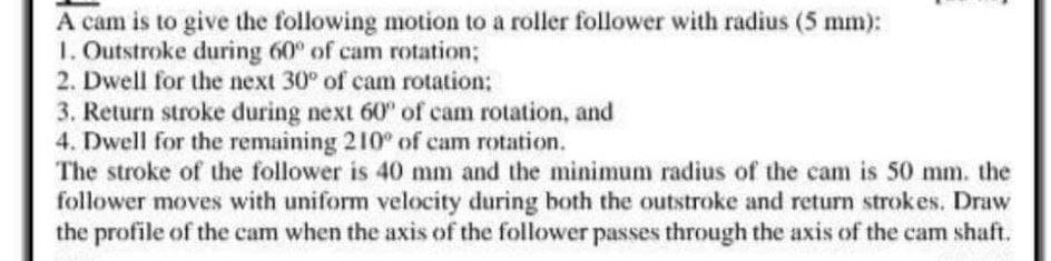 A cam is to give the following motion to a roller follower with radius (5 mm):
1. Outstroke during 60° of cam rotation;
2. Dwell for the next 30° of cam rotation:
3. Return stroke during next 60° of cam rotation, and
4. Dwell for the remaining 210° of cam rotation.
The stroke of the follower is 40 mm and the minimum radius of the cam is 50 mm. the
follower moves with uniform velocity during both the outstroke and return strokes. Draw
the profile of the cam when the axis of the follower passes through the axis of the cam shaft.