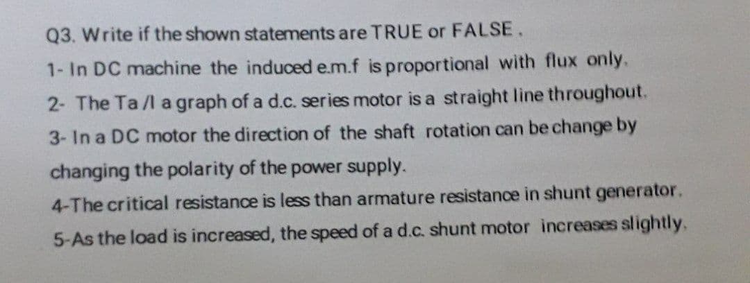 Q3. Write if the shown statements are TRUE or FALSE.
1- In DC machine the induced e.m.f is proportional with flux only.
2- The Ta/l a graph of a d.c. series motor is a straight line throughout.
3- In a DC motor the direction of the shaft rotation can be change by
changing the polarity of the power supply.
4-The critical resistance is less than armature resistance in shunt generator.
5-As the load is increased, the speed of a d.c. shunt motor increases slightly.