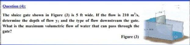 Question (4):
The sluice gate shown in Figure (3) is 5 ft wide. If the flow is 210 m³/s,
determine the depth of flow y: and the type of flow downstream the gate.
What is the maximum volumetric flow of water that can pass through the
gate?
Wa
Figure (3)