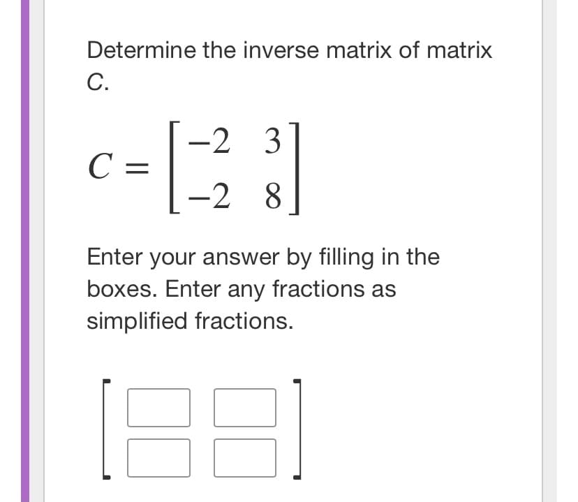 Determine the inverse matrix of matrix
С.
-2 3
С —
-2 8
Enter your answer by filling in the
boxes. Enter any fractions as
simplified fractions.
