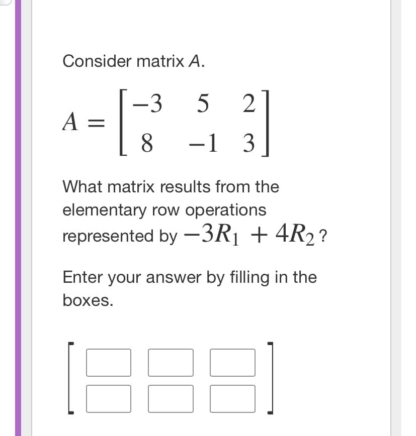 Consider matrix A.
-3
2
A =
8
-1 3
What matrix results from the
elementary row operations
represented by –3R¡ + 4R2?
Enter your answer by filling in the
boxes.
[88]
