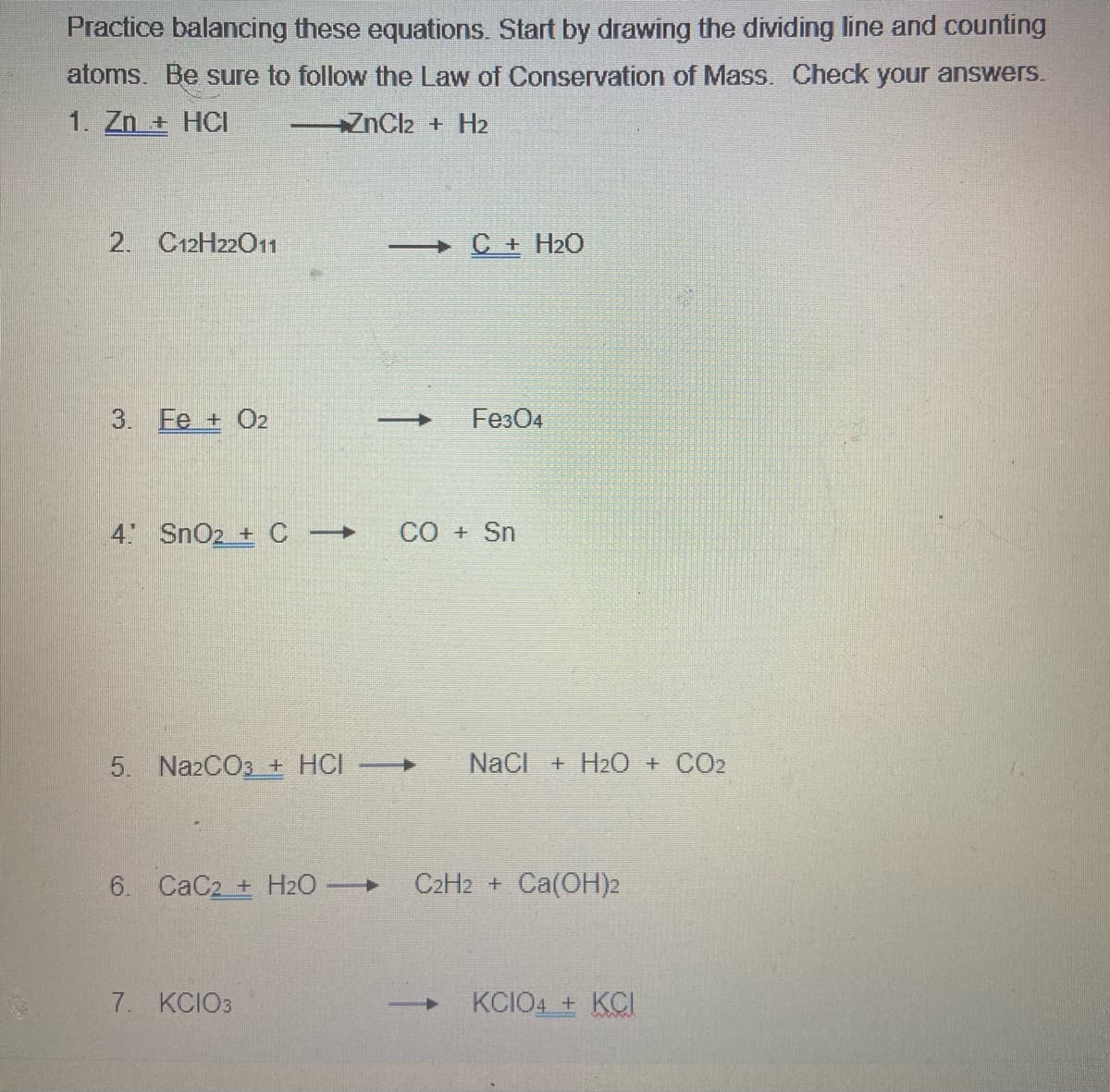 Practice balancing these equations. Start by drawing the dividing line and counting
atoms. Be sure to follow the Law of Conservation of Mass. Check your answers.
1. Zn + HCI
ZnCl2 + H2
2. C12H2201
C + H2O
3. Ee + O2
Fe304
4 SnO2 + C
CO + Sn
5. Na2CO3 + HCI
NaCI + H2O + CO2
6. CaC2 + H2O
C2H2 + Ca(OH)2
7. KCIO3
KCIO4 + KCI
