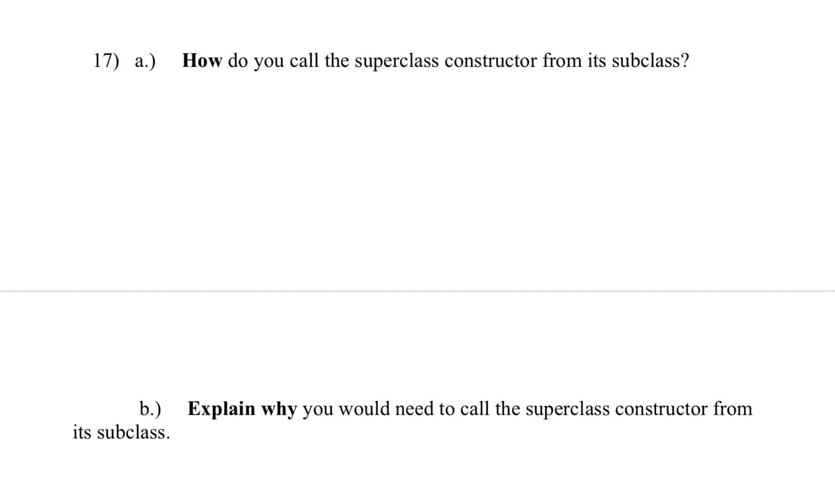 17) a.)
How do you call the superclass constructor from its subclass?
b.) Explain why you would need to call the superclass constructor from
its subclass.