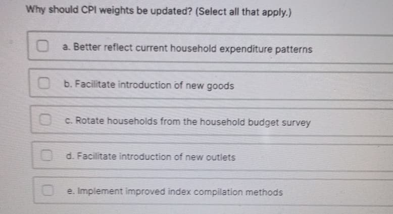 Why should CPI weights be updated? (Select all that apply.)
O a. Better reflect current household expenditure patterns
b. Facilitate introduction of new goods
c. Rotate households from the household budget survey
d. Facilitate introduction of new outlets
e. Implement improved index compilation methods
