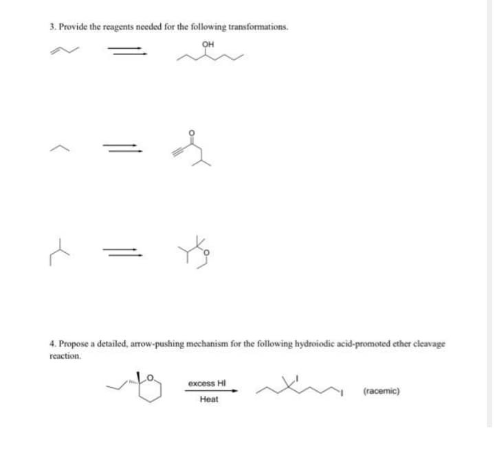 3. Provide the reagents needed for the following transformations.
OH
4. Propose a detailed, arrow-pushing mechanism for the following hydroiodic acid-promoted ether cleavage
reaction.
excess HI
(racemic)
Heat
