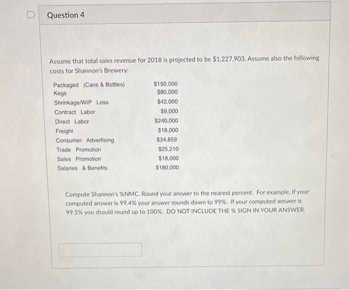 n
Question 4
Assume that total sales revenue for 2018 is projected to be $1,227,903. Assume also the following
costs for Shannon's Brewery:
Packaged (Cans & Bottles)
Kegs
Shrinkage/WIP Loss
Contract Labor
Direct Labor
Freight
Consumer Advertising
Trade Promotion
Sales Promotion.
Salaries & Benefits
$150,000
$80,000
$42,000
$9,000
$240,000
$18,000
$34,659
$25,210
$18,000
$180,000
Compute Shannon's % NMC. Round your answer to the nearest percent. For example, if your
computed answer is 99.4% your answer rounds down to 99%. If your computed answer is
99.5% you should round up to 100%. DO NOT INCLUDE THE % SIGN IN YOUR ANSWER.
