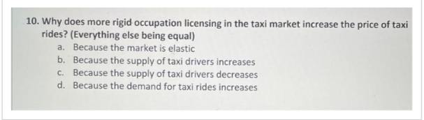 10. Why does more rigid occupation licensing in the taxi market increase the price of taxi
rides? (Everything else being equal)
a. Because the market is elastic
b. Because the supply of taxi drivers increases
c. Because the supply of taxi drivers decreases
d. Because the demand for taxi rides increases