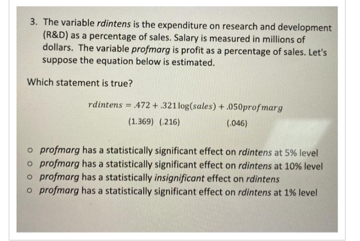 3. The variable rdintens is the expenditure on research and development
(R&D) as a percentage of sales. Salary is measured in millions of
dollars. The variable profmarg is profit as a percentage of sales. Let's
suppose the equation below is estimated.
Which statement is true?
rdintens = 472 + .321log(sales) + .050profmarg
(1.369) (216)
(.046)
o profmarg has a statistically significant effect on rdintens at 5% level
o profmarg has a statistically significant effect on rdintens at 10% level
o profmarg has a statistically insignificant effect on rdintens
o profmarg has a statistically significant effect on rdintens at 1% level