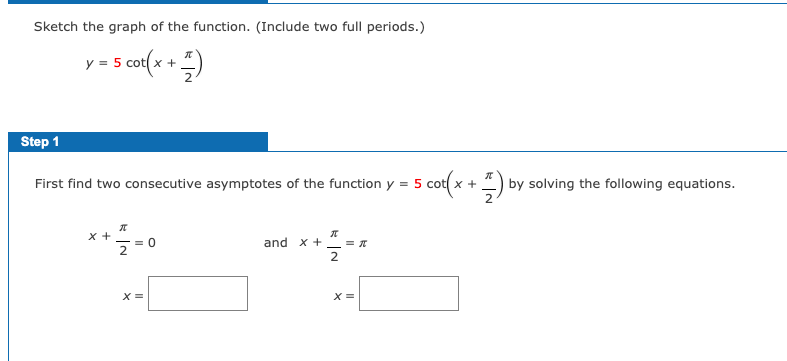 Sketch the graph of the function. (Include two full periods.)
y = 5 cot(x + )
Step 1
First find two consecutive asymptotes of the function y = 5 cot( x
-) by solving the following equations.
2
**-0
x +
and x + _ = T
2
X =
X =
