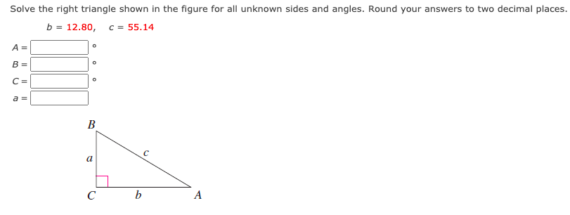 Solve the right triangle shown in the figure for all unknown sides and angles. Round your answers to two decimal places.
b = 12.80, c = 55.14
A =
B =
C =
a =
В
a
C
b
A
