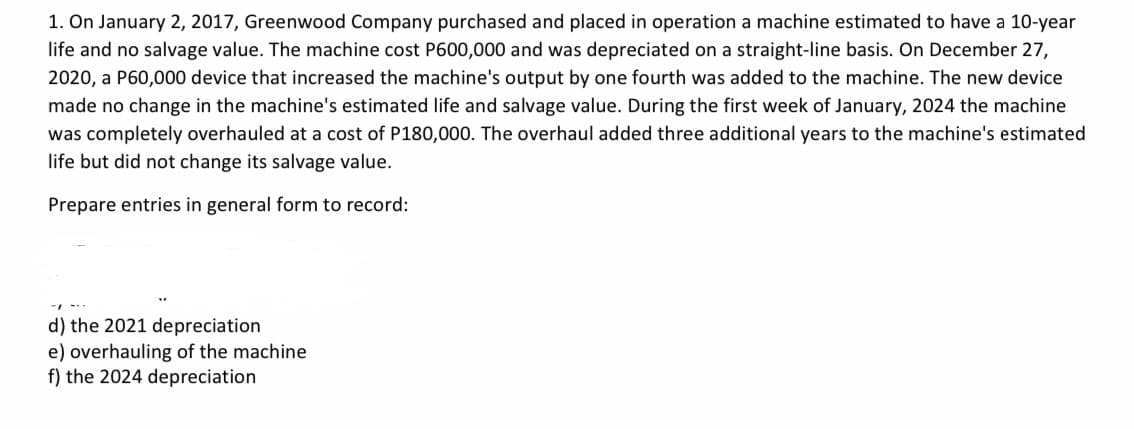 1. On January 2, 2017, Greenwood Company purchased and placed in operation a machine estimated to have a 10-year
life and no salvage value. The machine cost P600,000 and was depreciated on a straight-line basis. On December 27,
2020, a P60,000 device that increased the machine's output by one fourth was added to the machine. The new device
made no change in the machine's estimated life and salvage value. During the first week of January, 2024 the machine
was completely overhauled at a cost of P180,000. The overhaul added three additional years to the machine's estimated
life but did not change its salvage value.
Prepare entries in general form to record:
d) the 2021 depreciation
e) overhauling of the machine
f) the 2024 depreciation
