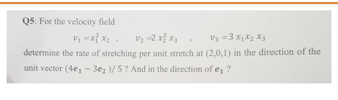 Q5: For the velocity field
vz =xỉ x2 ,
Vz =2 x3 x3
V3 =3 x1x2 X3
determine the rate of stretching per unit stretch at (2,0,1) in the direction of the
unit vector (4e1- 3e2 )/5? And in the direction of e1 ?
|
