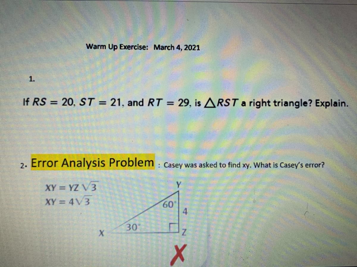 Warm Up Exercise: March 4, 2021
1.
If RS = 20, ST = 21, and RT = 29, is ARSTa right triangle? Explain.
%3D
%3D
Error Analysis Problem :
: Casey was asked to find xy. What is Casey's error?
2.
XY = YZ V3
XY = 4V3
Y
60
4
30
