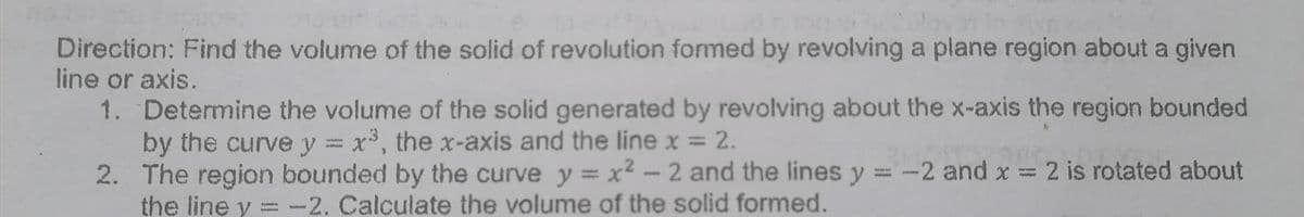 Direction: Find the volume of the solid of revolution formed by revolving a plane region about a given
line or axis.
1. Determine the volume of the solid generated by revolving about the x-axis the region bounded
by the curve y = x3, the x-axis and the line x =
2. The region bounded by the curve y = x² - 2 and the lines y = -2 and x = 2 is rotated about
the line y = -2. Calculate the volume of the solid formed.
2.
