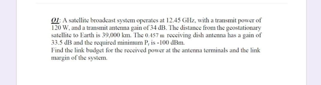 01: A satellite broadcast system operates at 12.45 GHz, with a transmit power of
120 W, and a transmit antenna gain of 34 dB. The distance from the geostationary
satellite to Earth is 39,000 km. The 0.457 m receiving dish antenna has a gain of
33.5 dB and the required minimum P, is -100 dBm.
Find the link budget for the received power at the antenna terminals and the link
margin of the system.
