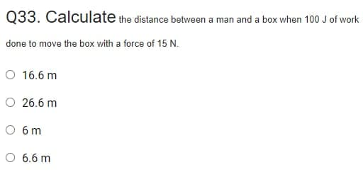 Q33. Calculate the distance between a man and a box when 100 J of work
done to move the box with a force of 15 N.
O 16.6 m
O 26.6 m
O 6 m
O 6.6 m
