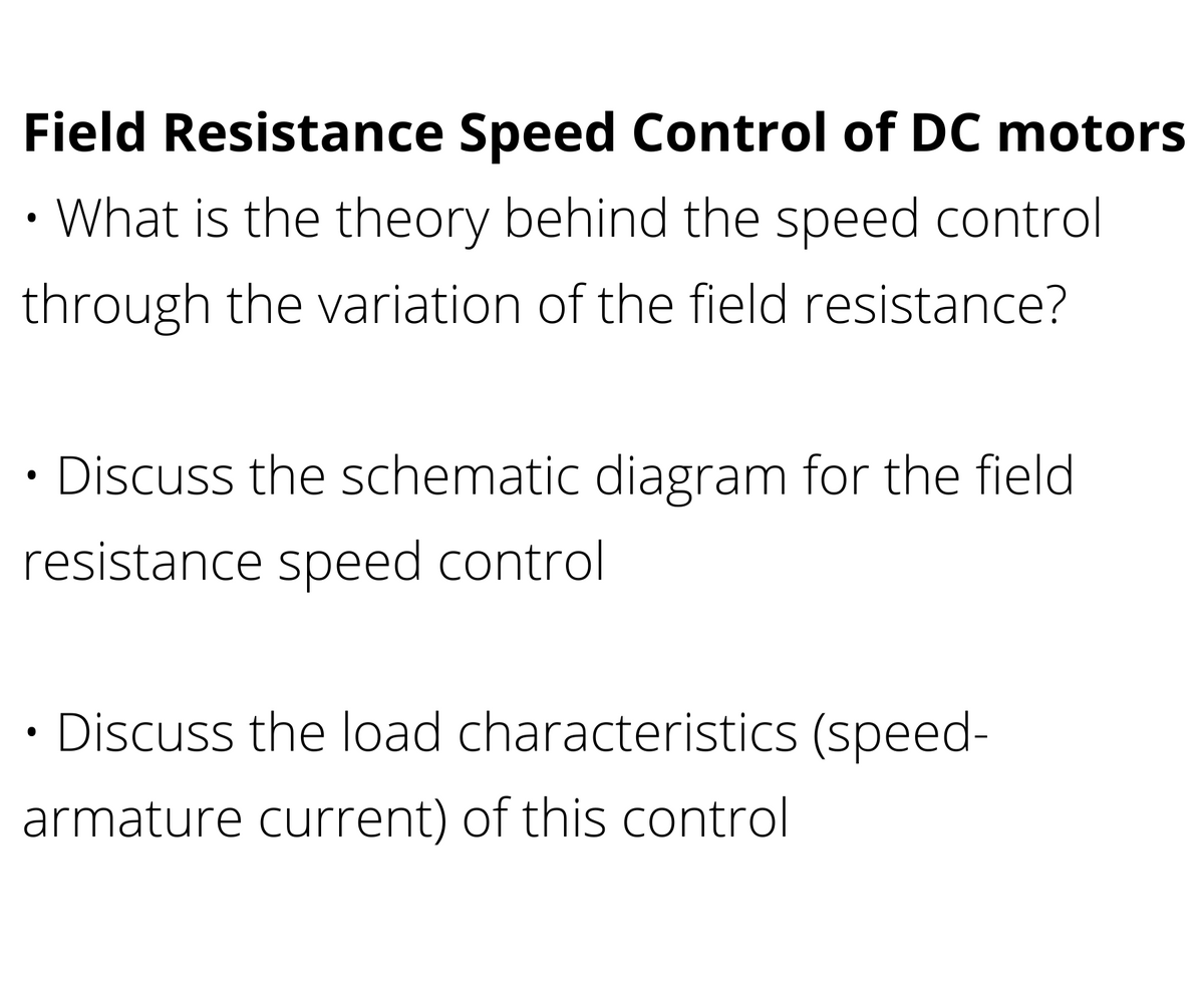 Field Resistance Speed Control of DC motors
What is the theory behind the speed control
through the variation of the field resistance?
Discuss the schematic diagram for the field
resistance speed control
· Discuss the load characteristics (speed-
armature current) of this control
