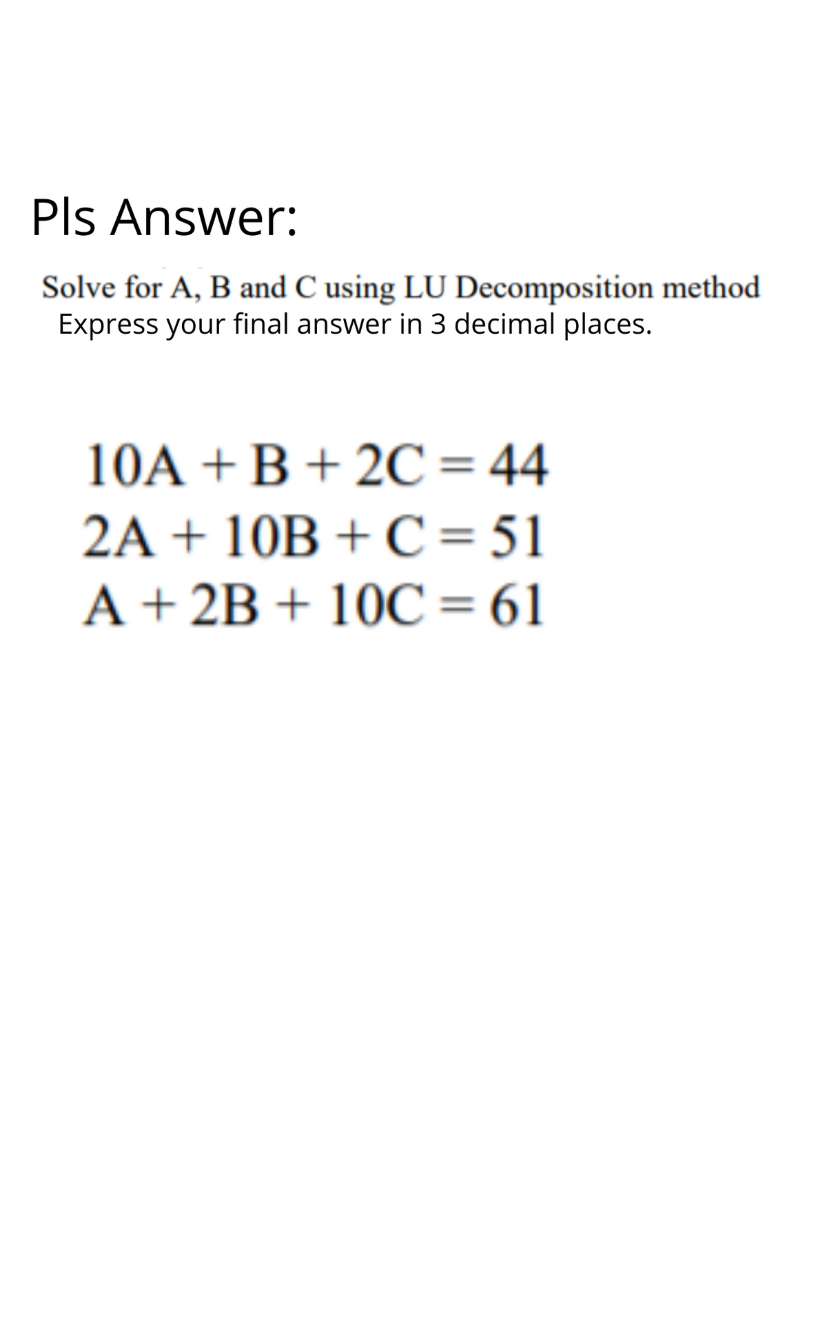 Pls Answer:
Solve for A, B and C using LU Decomposition method
Express your final answer in 3 decimal places.
10A +B + 2C=44
2A + 10B + C = 51
A + 2B + 10C= 61
