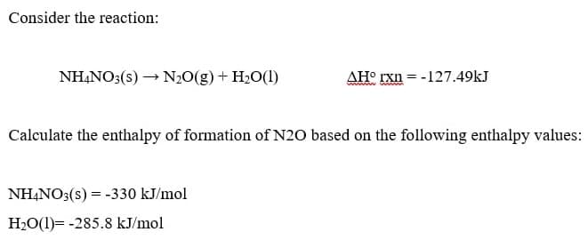 Consider the reaction:
NH,NO3(s) → N20(g) + H2O(1)
AH° rxn = -127.49kJ
Calculate the enthalpy of formation of N20 based on the following enthalpy values:
NHẠNO3(s) = -330 kJ/mol
H20(1)= -285.8 kJ/mol
