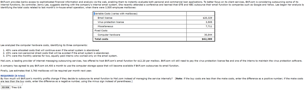 BKF.com provides banks access to sophisticated financial information and analysis vla the web, enabling them to Instantly evaluate both personal and commercial loan applications. To better focus on its client services, BKF.com is considering outsourcing some of its
Internal functions. Its controller, Jenny Lee, suggests starting with the company's internal email system. She recently attended a conference and learned that GTE and NBC outsource their email function to companies such as Google and Yahoo. Lee began her analysis by
identifying the total costs related to last month's in-house email operation, when there were 3,505 employee mailboxes:
Variable Costs (varies with mailboxes)
Emal license
$20,329
Virus protection license
3,505
Miscellaneous
7,711
Fixed Costs
Computer hardware
30,844
Total costs
$62,389
Lee analyzed the computer hardware costs, identifying its three components:
1. 48% were allocated costs that will continue even if the email system is abandoned.
2. 15% were non-personnel direct costs that will be avolded if the email system is abandoned.
3. 37% were the monthly salaries for two, equally paid interns who worked only on the email system.
Mail.com, a leading provider of internet messaging outsourcing services, has offered to host BKF.com's email function for $12.20 per mailbox. BKF.com will still need to pay the virus protection license fee and one of the interns to maintain the virus protection software.
A company has agreed to pay BKF.com $4,400 a month to use the computer storage space that will become available if BKF.com outsources its email function.
Finally, Lee estimates that 3,760 mailboxes will be required per month next year.
REQUIRED [6 tries)
By how much will BKF.com's monthly profits change if they decide to outsource its email function to Mail.com instead of managing the service internally? [Note: if the buy costs are less than the make costs, enter the difference as a positive number; if the make costs
are less than the buy costs, enter the difference as a negative number, using the minus sign instead of parentheses.]
ER Tries 0/6
