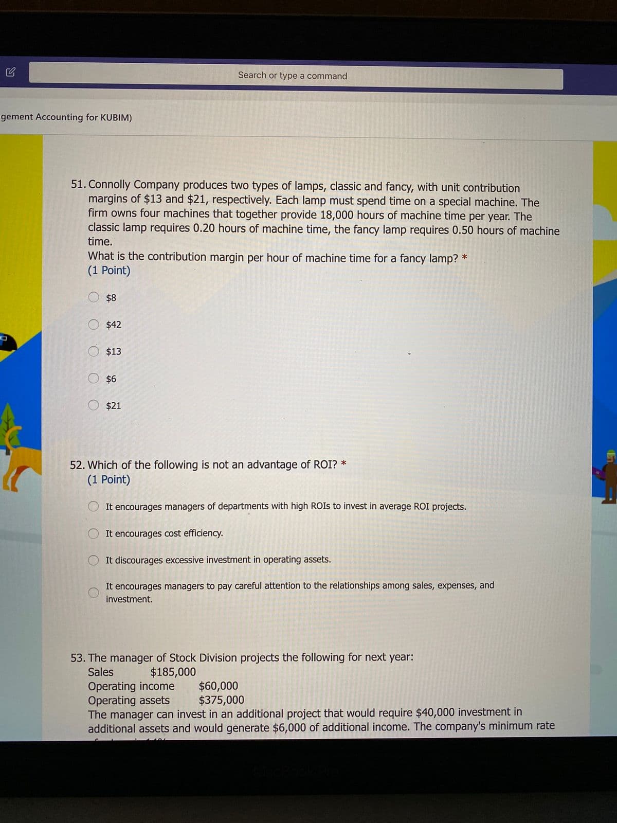 Search or type a command
gement Accounting for KUBIM)
51. Connolly Company produces two types of lamps, classic and fancy, with unit contribution
margins of $13 and $21, respectively. Each lamp must spend time on a special machine. The
firm owns four machines that together provide 18,000 hours of machine time per year. The
classic lamp requires 0.20 hours of machine time, the fancy lamp requires 0.50 hours of machine
time.
What is the contribution margin per hour of machine time for a fancy lamp? *
(1 Point)
O $8
O $42
O $13
O $6
O $21
52. Which of the following is not an advantage of ROI? *
(1 Point)
It encourages managers of departments with high ROIS to invest in average ROI projects.
It encourages cost efficiency.
It discourages excessive investment in operating assets.
It encourages managers to pay careful attention to the relationships among sales, expenses, and
investment.
53. The manager of Stock Division projects the following for next year:
Sales
$185,000
Operating income
Operating assets
The manager can invest in an additional project that would require $40,000 investment in
additional assets and would generate $6,000 of additional income. The company's minimum rate
$60,000
$375,000

