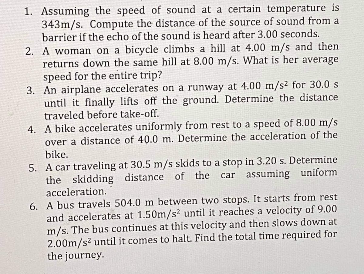 1. Assuming the speed of sound at a certain temperature is
343m/s. Compute the distance of the source of sound from a
barrier if the echo of the sound is heard after 3.00 seconds.
2. A woman on a bicycle climbs a hill at 4.00 m/s and then
returns down the same hill at 8.00 m/s. What is her average
speed for the entire trip?
3. An airplane accelerates on a runway at 4.00 m/s² for 30.0 s
until it finally lifts off the ground. Determine the distance
traveled before take-off.
4. A bike accelerates uniformly from rest to a speed of 8.00 m/s
over a distance of 40.0 m. Determine the acceleration of the
bike.
5. A car traveling at 30.5 m/s skids to a stop in 3.20 s. Determine
the skidding distance of the
acceleration.
car assuming uniform
6. A bus travels 504.0 m between two stops. It starts from rest
and accelerates at 1.50m/s² until it reaches a velocity of 9.00
m/s. The bus continues at this velocity and then slows down at
2.00m/s? until it comes to halt. Find the total time required for
the journey.
