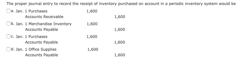 The proper journal entry to record the receipt of inventory purchased on account in a periodic inventory system would be
Oa. Jan. 1 Purchases
Accounts Receivable
1,600
1,600
Ob. Jan. 1 Merchandise Inventory
1,600
Accounts Payable
Oc. Jan. 1 Purchases
Accounts Payable
Od. Jan. 1 Office Supplies
Accounts Payable
1,600
1,600
1,600
1,600
1,600
