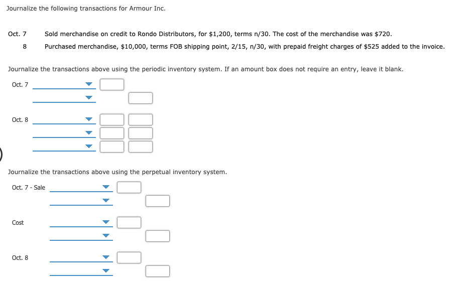 Journalize the following transactions for Armour Inc.
Oct. 7
Sold merchandise on credit to Rondo Distributors, for $1,200, terms n/30. The cost of the merchandise was $720.
Purchased merchandise, $10,000, terms FOB shipping point, 2/15, n/30, with prepaid freight charges of $525 added to the invoice.
Journalize the transactions above using the periodic inventory system. If an amount box does not require an entry, leave it blank.
Oct. 7
Oct. 8
Journalize the transactions above using the perpetual inventory system.
Oct. 7- Sale
Cost
Oct. 8
