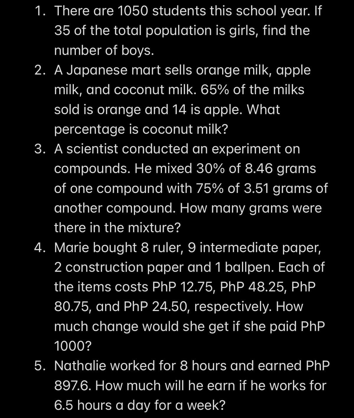 1. There are 1050 students this school year. If
35 of the total population is girls, find the
number of boys.
2. A Japanese mart sells orange milk, apple
milk, and coconut milk. 65% of the milks
sold is orange and 14 is apple. What
percentage is coconut milk?
3. A scientist conducted an experiment on
compounds. He mixed 30% of 8.46 grams
of one compound with 75% of 3.51 grams of
another compound. How many grams were
there in the mixture?
4. Marie bought 8 ruler, 9 intermediate paper,
2 construction paper and 1 ballpen. Each of
the items costs PhP 12.75, PhP 48.25, PhP
80.75, and PhP 24.50, respectively. How
much change would she get if she paid PhP.
1000?
5. Nathalie worked for 8 hours and earned PhP
897.6. How much will he earn if he works for
6.5 hours a day for a week?
