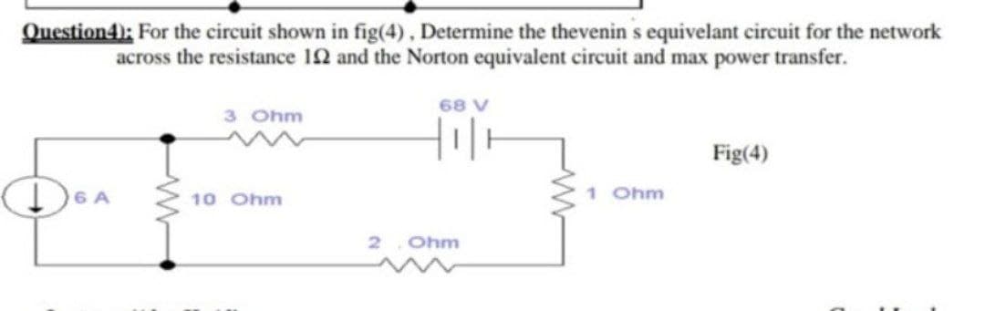 Question4): For the circuit shown in fig(4), Determine the thevenin s equivelant circuit for the network
across the resistance 12 and the Norton equivalent circuit and max power transfer.
68 V
3 Ohm
Fig(4)
DOA
10 Ohm
1 Ohm
2.
Ohm
