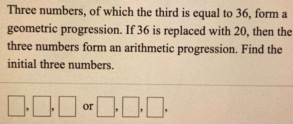 Three numbers, of which the third is equal to 36, form a
geometric progression. If 36 is replaced with 20, then the
three numbers form an arithmetic progression. Find the
initial three numbers.
or
