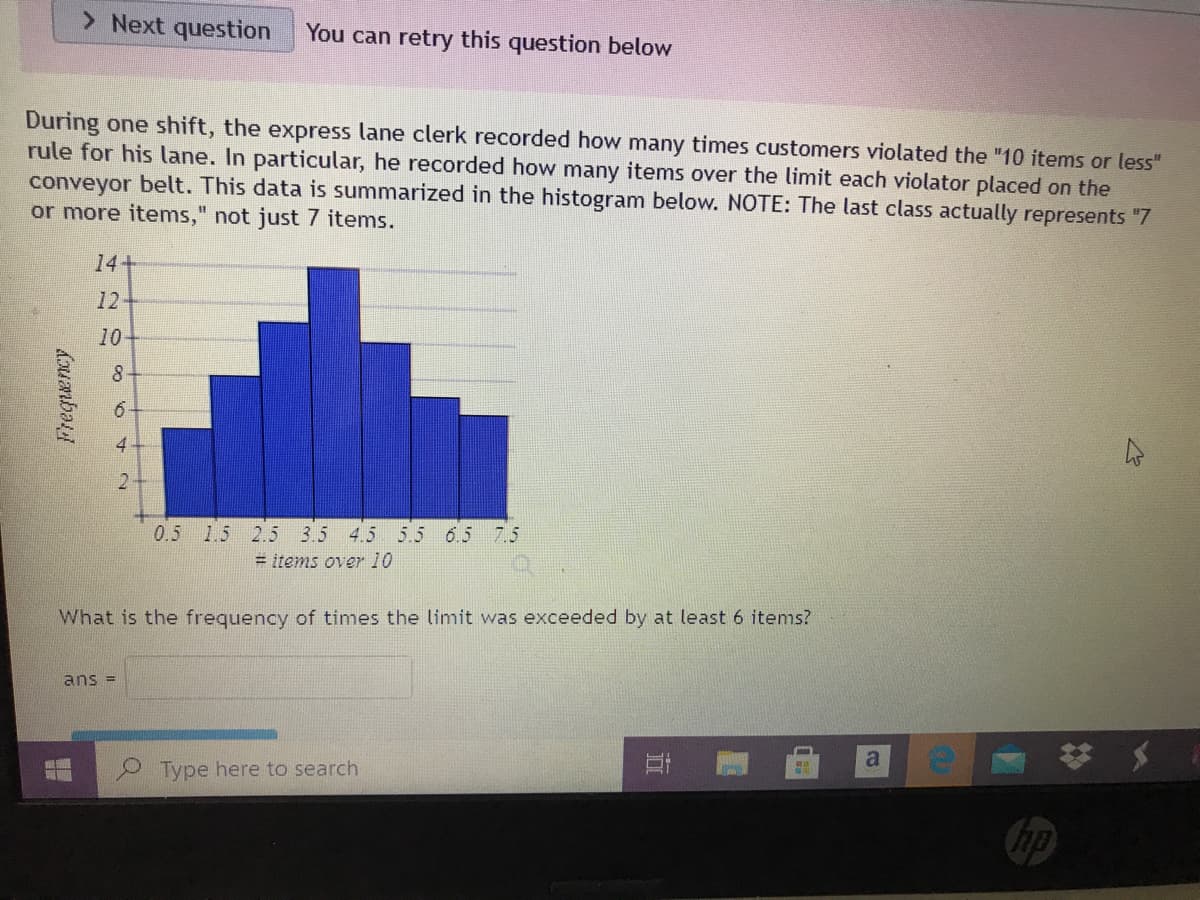 > Next question
You can retry this question below
During one shift, the express lane clerk recorded how many times customers violated the "10 items or less"
rule for his lane. In particular, he recorded how many items over the limit each violator placed on the
conveyor belt. This data is summarized in the histogram below. NOTE: The last class actually represents "7
or more items," not just 7 items.
14+
12
10
4
2
0.5 1.5 2.5 3.5 4.5 5.5 6.5 7.5
= items over 10
What is the frequency of times the limit was exceeded by at least 6 items?
ans =
a
メ
Type here to search
hp
立
