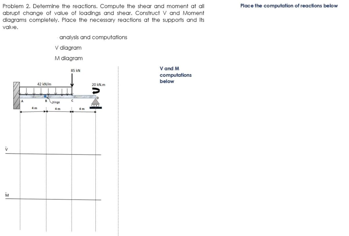 Place the computation of reactions below
Problem 2. Determine the reactions. Compute the shear and moment at all
abrupt change of value of loadings and shear. Construct V and Moment
diagrams completely. Place the necessary reactions at the supports and its
value.
analysis and computations
V diagram
M diagram
V and M
computations
85 kN
below
42 kN/m
20 kN.m
B
Hinge
4 m
4 m
4 m
M
