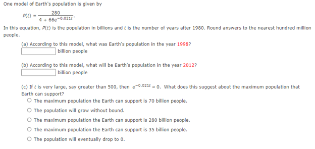 One model of Earth's population is given by
280
P(t) -
4 + 66e-0.021
In this equation, P(t) is the population in billions and t is the number of years after 1980. Round answers to the nearest hundred million
реople.
(a) According to this model, what was Earth's population in the year 1998?
billion people
(b) According to this model, what will be Earth's population in the year 2012?
| billion people
(c) If t is very large, say greater than 500, then e-0.021t = 0. What does this suggest about the maximum population that
Earth can support?
O The maximum population the Earth can support is 70 billion people.
O The population will grow without bound.
The maximum population the Earth can support is 280 bllion people.
O The maximum population the Earth can support is 35 billion people.
O The population will eventually drop to 0.
