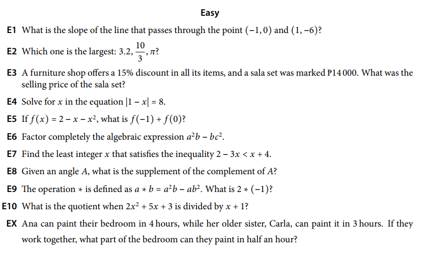Easy
E1 What is the slope of the line that passes through the point (-1,0) and (1, –6)?
10
E2 Which one is the largest: 3.2, , n?
3
E3 A furniture shop offers a 15% discount in all its items, and a sala set was marked P14 000. What was the
selling price of the sala set?
E4 Solve for x in the equation |1 – x| = 8.
E5 If f(x) = 2 – x – x², what is f(-1) + f(0)?
E6 Factor completely the algebraic expression a²b – bc².
E7 Find the least integer x that satisfies the inequality 2 – 3x < x + 4.
E8 Given an angle A, what is the supplement of the complement of A?
E9 The operation * is defined as a * b = a²b – ab?. What is 2 * (-1)?
E10 What is the quotient when 2x? + 5x + 3 is divided by x + 1?
EX Ana can paint their bedroom in 4 hours, while her older sister, Carla, can paint it in 3 hours. If they
work together, what part of the bedroom can they paint in half an hour?
