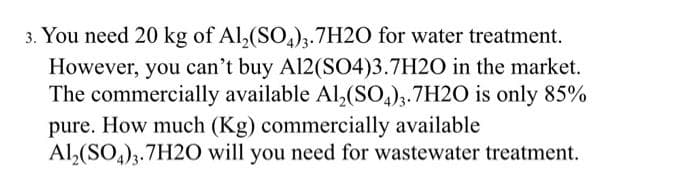 3. You need 20 kg of Al,(SO,);.7H2O for water treatment.
However, you can't buy Al2(SO4)3.7H2O in the market.
The commercially available Al,(SO,),.7H2O is only 85%
pure. How much (Kg) commercially available
Al,(SO,)3.7H20 will you need for wastewater treatment.

