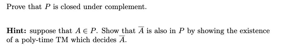 Prove that P is closed under complement.
Hint: suppose that A E P. Show that A is also in P by showing the existence
of a poly-time TM which decides A.
