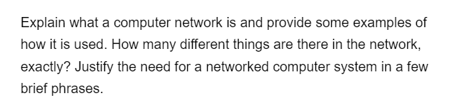 Explain what a computer network is and provide some examples of
how it is used. How many different things are there in the network,
exactly? Justify the need for a networked computer system in a few
brief phrases.