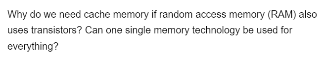Why do we need cache memory if random access memory (RAM) also
uses transistors? Can one single memory technology be used for
everything?