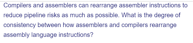 Compilers and assemblers can rearrange assembler instructions to
reduce pipeline risks as much as possible. What is the degree of
consistency between how assemblers and compilers rearrange
assembly language instructions?