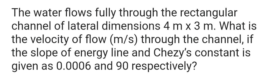 The water flows fully through the rectangular
channel of lateral dimensions 4 m x 3 m. What is
the velocity of flow (m/s) through the channel, if
the slope of energy line and Chezy's constant is
given as 0.0006 and 90 respectively?