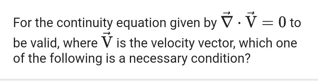 For the continuity equation given by. V = 0 to
be valid, where V is the velocity vector, which one
of the following is a necessary condition?