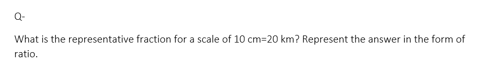 Q-
What is the representative fraction for a scale of 10 cm=20 km? Represent the answer in the form of
ratio.