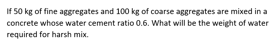 If 50 kg of fine aggregates and 100 kg of coarse aggregates are mixed in a
concrete whose water cement ratio 0.6. What will be the weight of water
required for harsh mix.