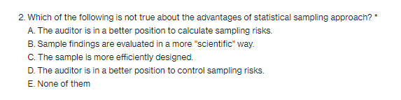 2. Which of the following is not true about the advantages of statistical sampling approach? *
A. The auditor is in a better position to calculate sampling risks.
B. Sample findings are evaluated in a more "scientific" way.
C. The sample is more efficiently designed.
D. The auditor is in a better position to control sampling risks.
E. None of them
