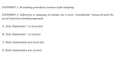 . STATEMENT 1: All auditing procedures involves audit sampling.
STATEMENT 2: Sufficiency or adequacy of sample size is more "scientifically" measured with the
use of statistical sampling approach.
A. Only Statement 1 is incorrect
B. Only Statement 1 is correct
C. Both statements are incorrect
D. Both statements are correct
