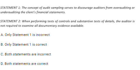 STATEMENT 1: The concept of audit sampling serves to discourage auditors from overauditing or
underauditing the client's financial statements.
STATEMENT 2: When performing tests of controls and substantive tests of details, the auditor is
not required to examine all documentary evidence available.
A. Only Statement 1 is incorrect
B. Only Statement 1 is correct
C. Both statements are incorrect
D. Both statements are correct
