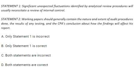 STATEMENT 1: Significant unexpected fluctuations identified by analytical review procedures will
usually necessitate a review of internal control.
STATEMENT 2: Working papers should generally contain the nature and extent of audit procedures
done, the results of any testing, and the CPA's conclusion about how the findings will affect his
report.
A. Only Statement 1 is incorrect
B. Only Statement 1 is correct
C. Both statements are incorrect
D. Both statements are correct
